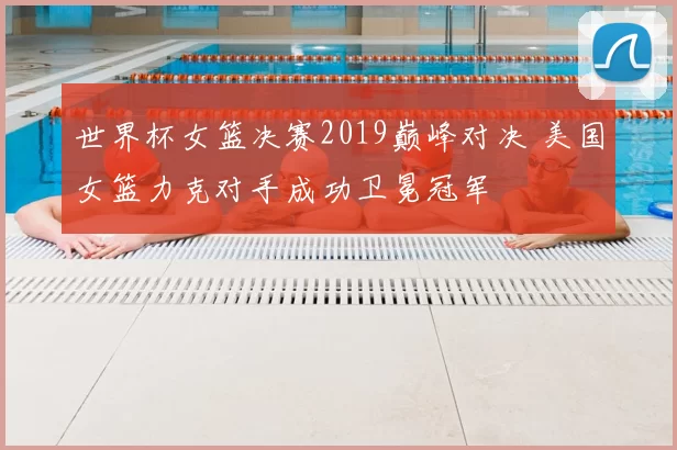 世界杯女篮决赛2019巅峰对决 美国女篮力克对手成功卫冕冠军