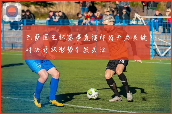 巴萨国王杯赛事直播即将开启关键对决晋级形势引发关注