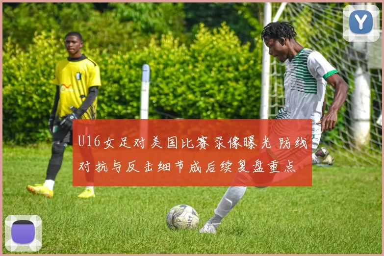 U16女足对美国比赛录像曝光 防线对抗与反击细节成后续复盘重点