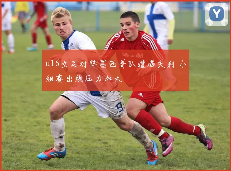 u16女足对阵墨西哥队遭遇失利 小组赛出线压力加大