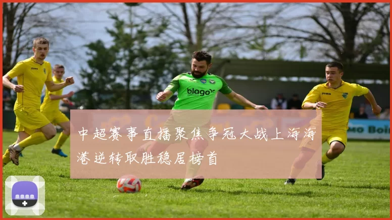 中超赛事直播聚焦争冠大战上海海港逆转取胜稳居榜首