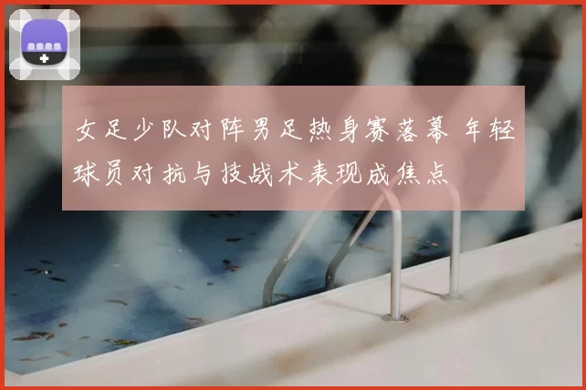 女足少队对阵男足热身赛落幕 年轻球员对抗与技战术表现成焦点