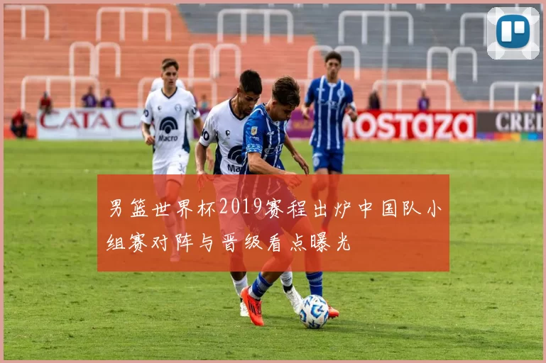 男篮世界杯2019赛程出炉中国队小组赛对阵与晋级看点曝光