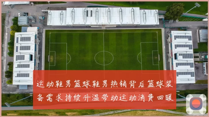 运动鞋男篮球鞋男热销背后篮球装备需求持续升温带动运动消费回暖