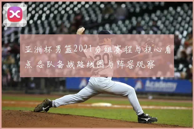 亚洲杯男篮2021分组赛程与核心看点 各队备战路线图与阵容观察