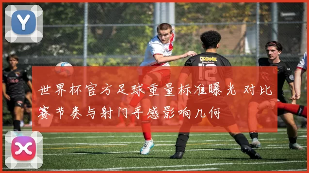 世界杯官方足球重量标准曝光 对比赛节奏与射门手感影响几何