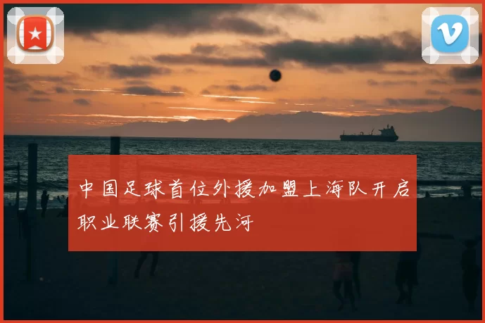 中国足球首位外援加盟上海队开启职业联赛引援先河