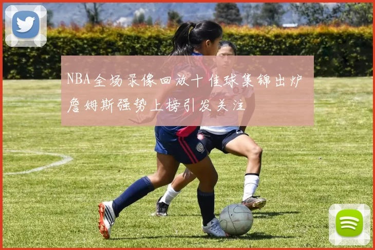 NBA全场录像回放十佳球集锦出炉 詹姆斯强势上榜引发关注