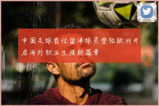 中国足球首位留洋球员登陆欧洲开启海外职业生涯新篇章