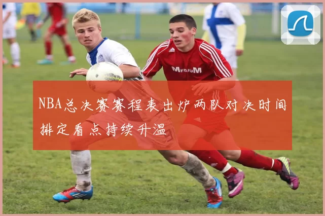 NBA总决赛赛程表出炉两队对决时间排定看点持续升温