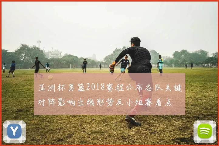 亚洲杯男篮2018赛程公布各队关键对阵影响出线形势及小组赛看点