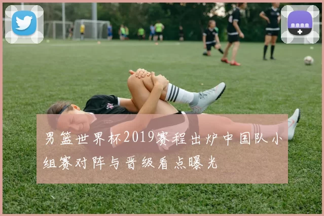 男篮世界杯2019赛程出炉中国队小组赛对阵与晋级看点曝光