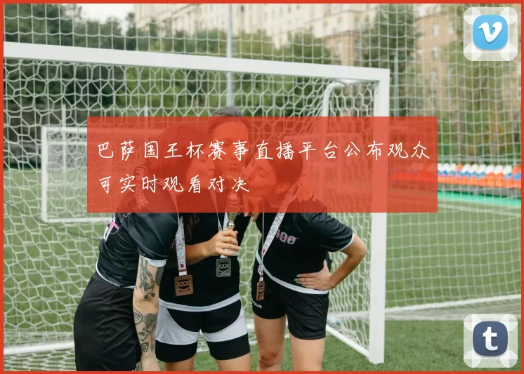 巴萨国王杯赛事直播平台公布观众可实时观看对决