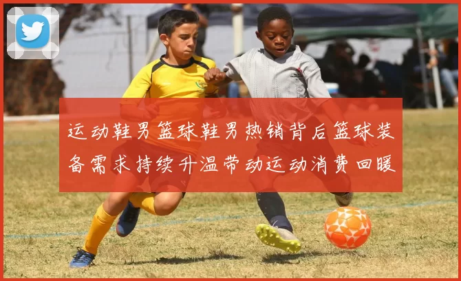 运动鞋男篮球鞋男热销背后篮球装备需求持续升温带动运动消费回暖