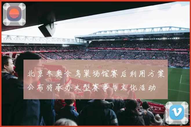 北京冬奥会鸟巢场馆赛后利用方案公布将承办大型赛事与文化活动