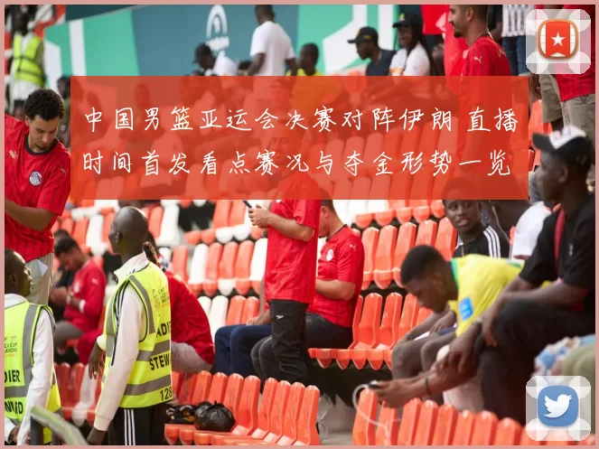 中国男篮亚运会决赛对阵伊朗 直播时间首发看点赛况与夺金形势一览