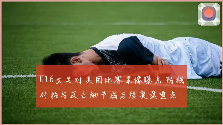 U16女足对美国比赛录像曝光 防线对抗与反击细节成后续复盘重点